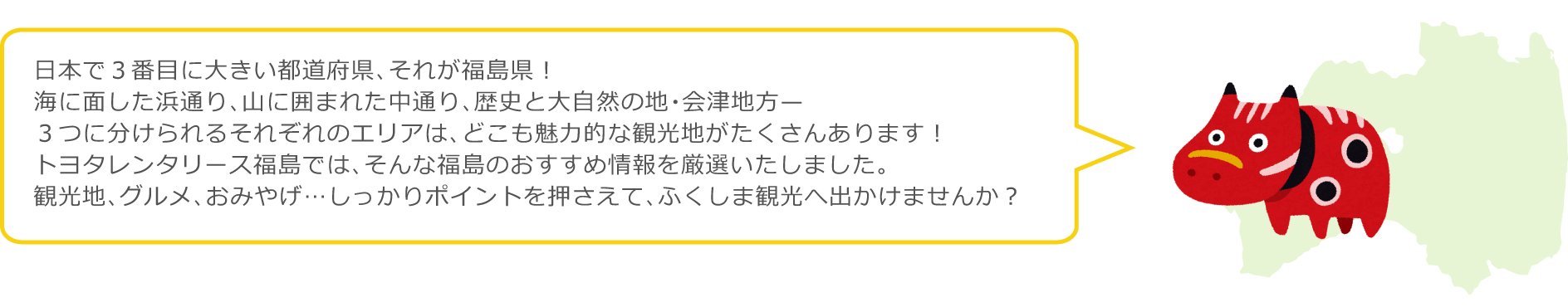 日本で3番目に大きい都道府県、それが福島県！海に面した浜通り、山に囲まれた中通り、歴史と大自然の地・会津地方…。3つに分けられるそれぞれのエリアは、どこも魅力的な観光地がたくさんあります！トヨタレンタリース福島では、そんな福島のおすすめ情報を厳選いたしました。観光地・グルメ・おみやげ…しっかりポイントを押させて、ふくしま観光へ出かけませんか？