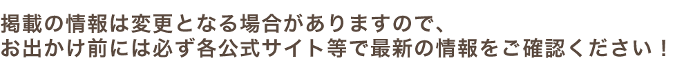 掲載の情報は変更となる場合がありますので、お出かけ前には必ず各公式サイト等での最新の情報をご確認ください！